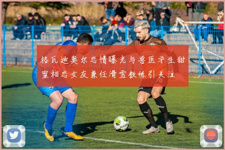 格瓦迪奥尔恋情曝光与兽医学生甜蜜相恋女友兼任滑雪教练引关注