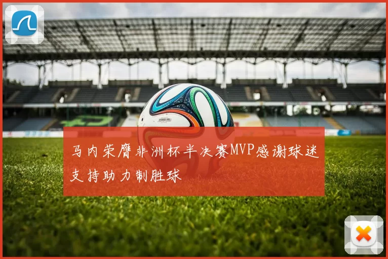 马内荣膺非洲杯半决赛MVP感谢球迷支持助力制胜球