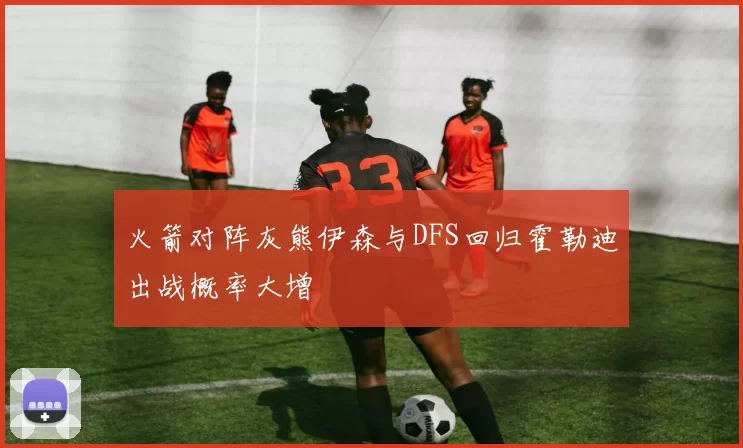 火箭对阵灰熊伊森与DFS回归霍勒迪出战概率大增