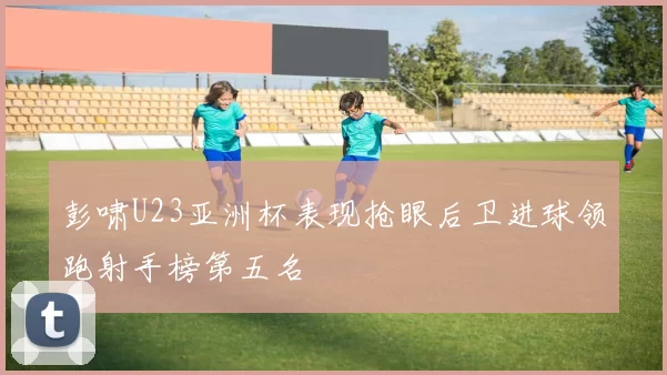 彭啸U23亚洲杯表现抢眼后卫进球领跑射手榜第五名