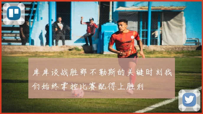 库库谈战胜那不勒斯的关键时刻我们始终掌控比赛配得上胜利