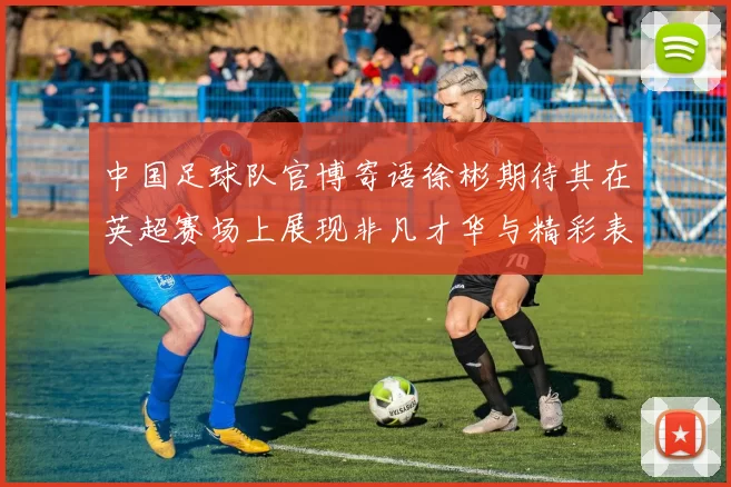 中国足球队官博寄语徐彬期待其在英超赛场上展现非凡才华与精彩表现