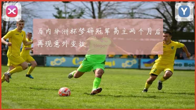 马内非洲杯梦碎冠军易主两个月后再现意外变故