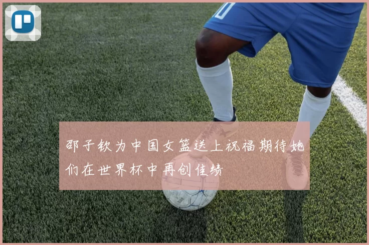 邵子钦为中国女篮送上祝福期待她们在世界杯中再创佳绩