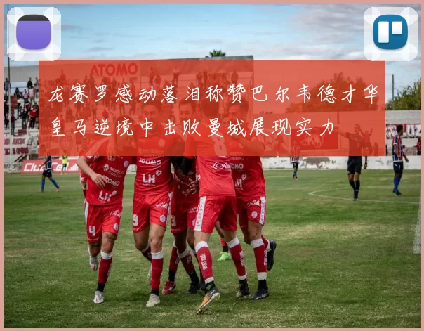 龙赛罗感动落泪称赞巴尔韦德才华皇马逆境中击败曼城展现实力