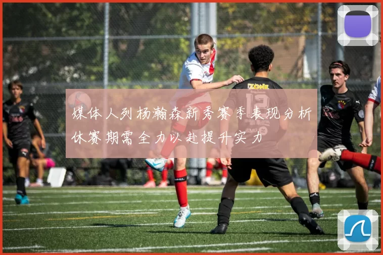 媒体人列杨瀚森新秀赛季表现分析休赛期需全力以赴提升实力