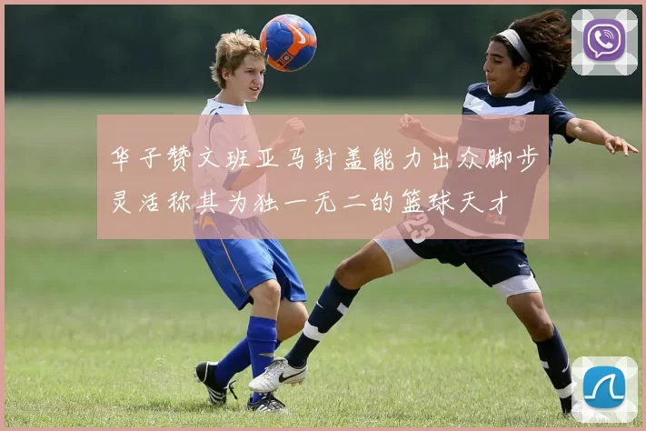 华子赞文班亚马封盖能力出众脚步灵活称其为独一无二的篮球天才
