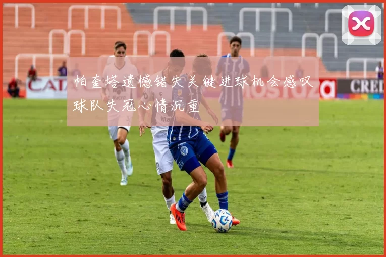 帕奎塔遗憾错失关键进球机会感叹球队失冠心情沉重
