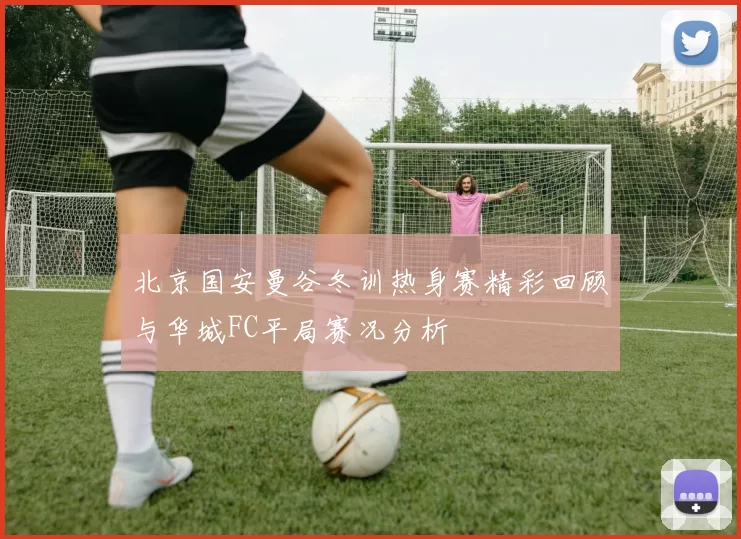 北京国安曼谷冬训热身赛精彩回顾与华城FC平局赛况分析