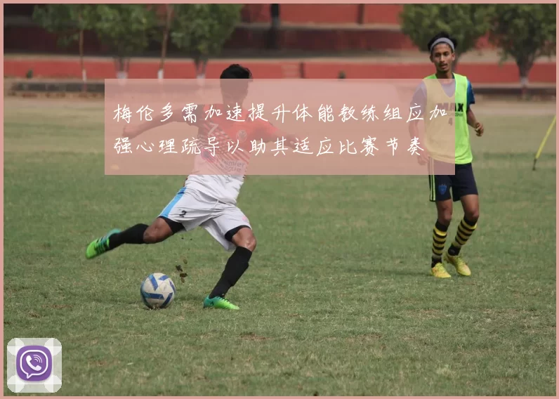 梅伦多需加速提升体能教练组应加强心理疏导以助其适应比赛节奏