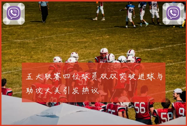 五大联赛四位球员双双突破进球与助攻大关引发热议