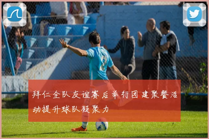 拜仁全队友谊赛后举行团建聚餐活动提升球队凝聚力