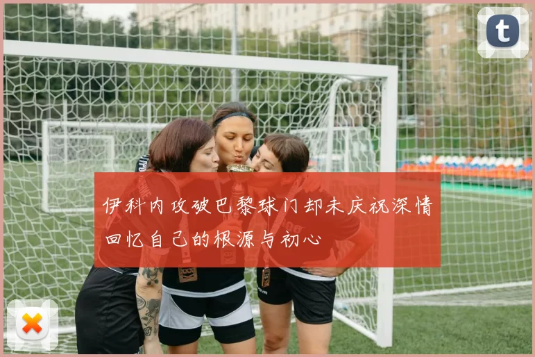 伊科内攻破巴黎球门却未庆祝深情回忆自己的根源与初心